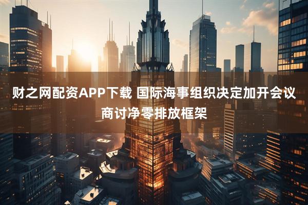 财之网配资APP下载 国际海事组织决定加开会议商讨净零排放框架