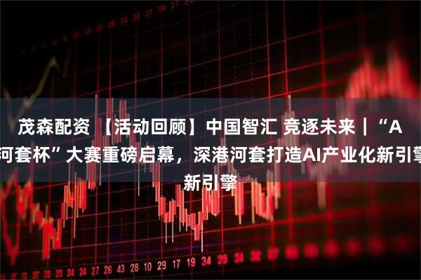 茂森配资 【活动回顾】中国智汇 竞逐未来｜“AI河套杯”大赛重磅启幕，深港河套打造AI产业化新引擎